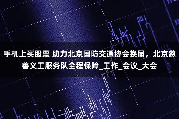 手机上买股票 助力北京国防交通协会换届，北京慈善义工服务队全程保障_工作_会议_大会
