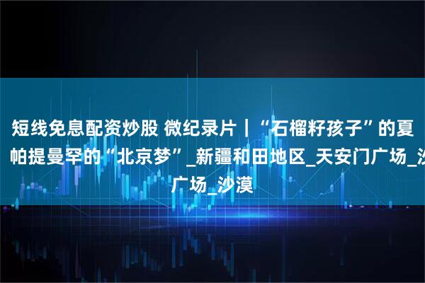 短线免息配资炒股 微纪录片｜“石榴籽孩子”的夏天：帕提曼罕的“北京梦”_新疆和田地区_天安门广场_沙漠