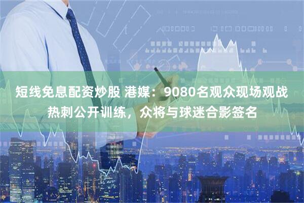 短线免息配资炒股 港媒：9080名观众现场观战热刺公开训练，众将与球迷合影签名