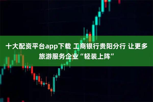 十大配资平台app下载 工商银行贵阳分行 让更多旅游服务企业“轻装上阵”
