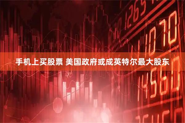 手机上买股票 美国政府或成英特尔最大股东