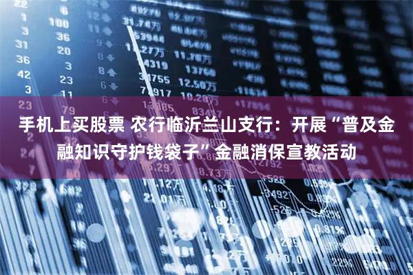 手机上买股票 农行临沂兰山支行：开展“普及金融知识守护钱袋子”金融消保宣教活动