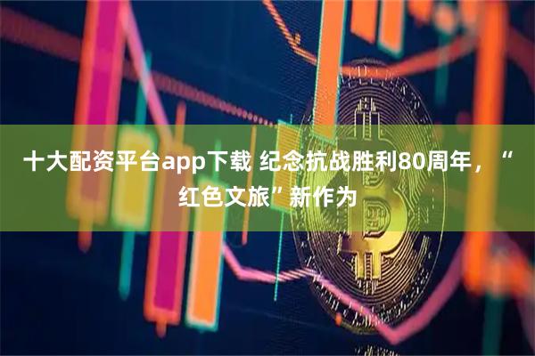 十大配资平台app下载 纪念抗战胜利80周年，“红色文旅”新作为