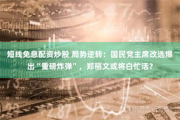 短线免息配资炒股 局势逆转：国民党主席改选爆出“重磅炸弹”，郑丽文或将白忙活？