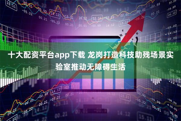 十大配资平台app下载 龙岗打造科技助残场景实验室推动无障碍生活