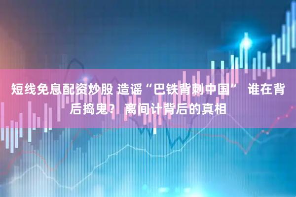 短线免息配资炒股 造谣“巴铁背刺中国”  谁在背后捣鬼？ 离间计背后的真相