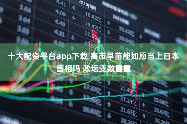 十大配资平台app下载 高市早苗能如愿当上日本首相吗 政坛变数重重