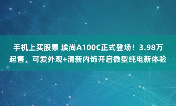 手机上买股票 埃尚A100C正式登场!3.98万起售,可爱外观+清新内饰开启微型纯电新体验