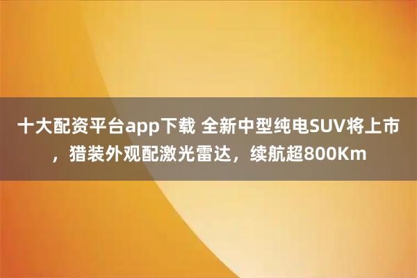 十大配资平台app下载 全新中型纯电SUV将上市，猎装外观配激光雷达，续航超800Km