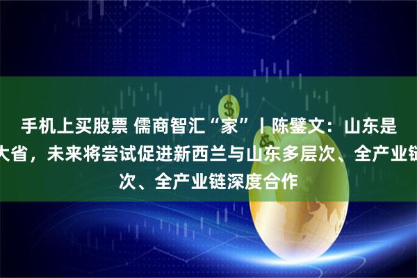 手机上买股票 儒商智汇“家”丨陈鐾文：山东是中国农业大省，未来将尝试促进新西兰与山东多层次、全产业链深度合作