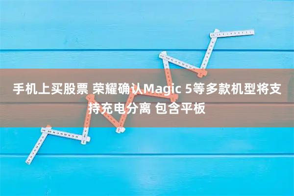 手机上买股票 荣耀确认Magic 5等多款机型将支持充电分离 包含平板