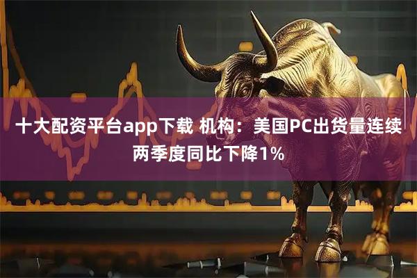 十大配资平台app下载 机构：美国PC出货量连续两季度同比下降1%