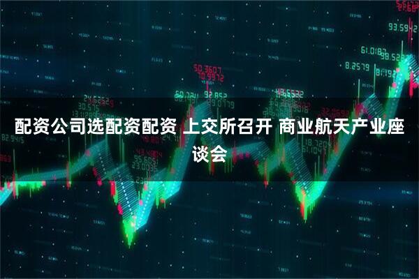 配资公司选配资配资 上交所召开 商业航天产业座谈会