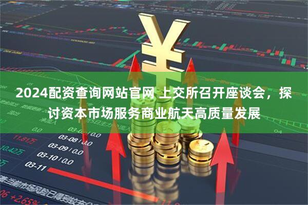 2024配资查询网站官网 上交所召开座谈会，探讨资本市场服务商业航天高质量发展
