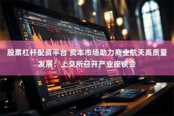股票杠杆配资平台 资本市场助力商业航天高质量发展：上交所召开产业座谈会