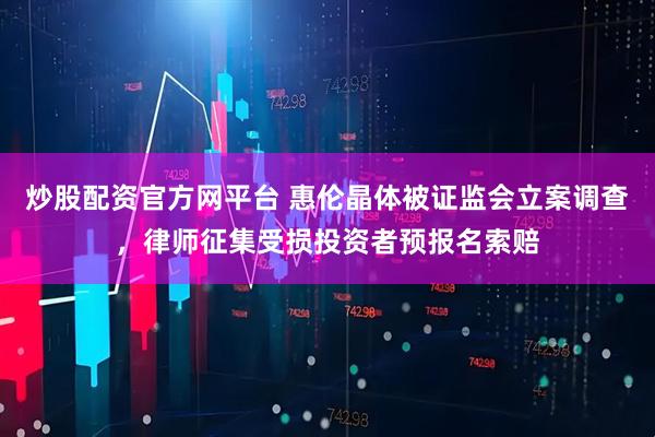 炒股配资官方网平台 惠伦晶体被证监会立案调查，律师征集受损投资者预报名索赔