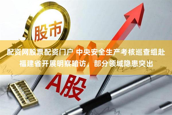 配资网股票配资门户 中央安全生产考核巡查组赴福建省开展明察暗访，部分领域隐患突出