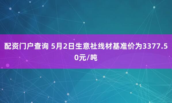 配资门户查询 5月2日生意社线材基准价为3377.50元/吨