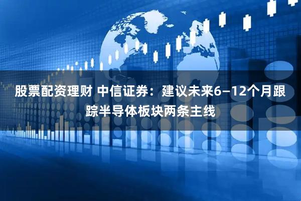 股票配资理财 中信证券：建议未来6—12个月跟踪半导体板块两条主线
