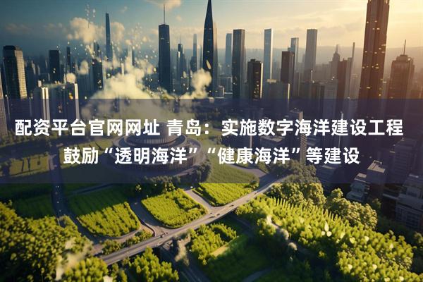 配资平台官网网址 青岛：实施数字海洋建设工程 鼓励“透明海洋”“健康海洋”等建设