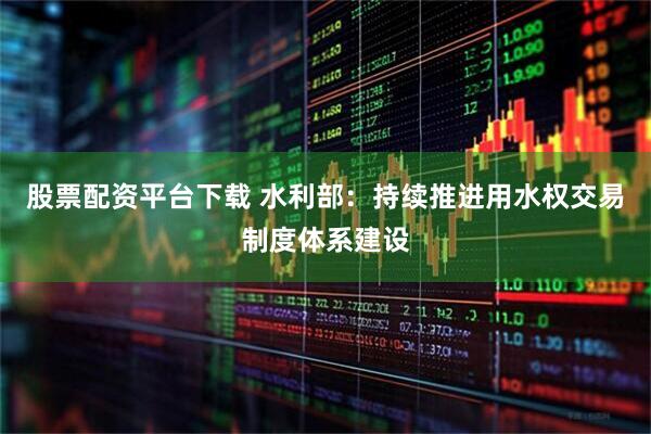 股票配资平台下载 水利部：持续推进用水权交易制度体系建设