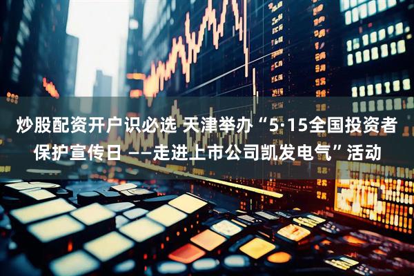 炒股配资开户识必选 天津举办“5·15全国投资者保护宣传日 ——走进上市公司凯发电气”活动