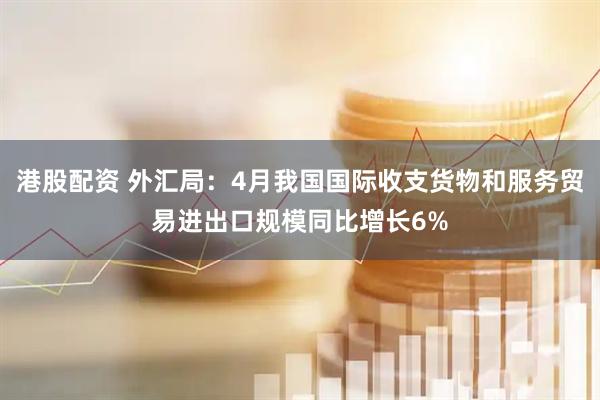 港股配资 外汇局：4月我国国际收支货物和服务贸易进出口规模同比增长6%