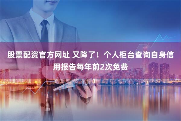 股票配资官方网址 又降了！个人柜台查询自身信用报告每年前2次免费