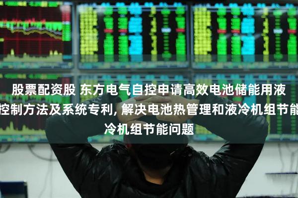 股票配资股 东方电气自控申请高效电池储能用液冷热控制方法及系统专利, 解决电池热管理和液冷机组节能问题