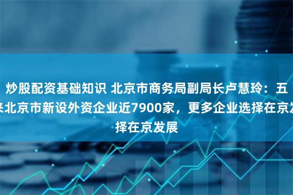 炒股配资基础知识 北京市商务局副局长卢慧玲：五年来北京市新设外资企业近7900家，更多企业选择在京发展