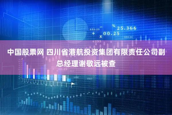中国股票网 四川省港航投资集团有限责任公司副总经理谢敬远被查