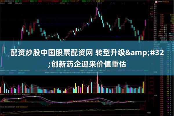 配资炒股中国股票配资网 转型升级&#32;创新药企迎来价值重估