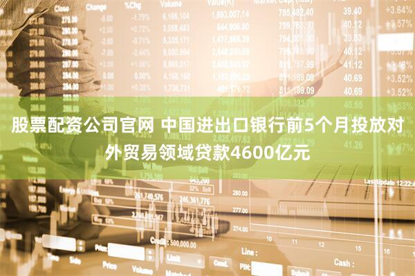 股票配资公司官网 中国进出口银行前5个月投放对外贸易领域贷款4600亿元