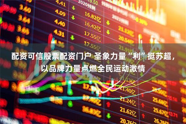 配资可信股票配资门户 圣象力量“利”挺苏超，以品牌力量点燃全民运动激情