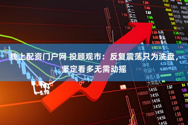 线上配资门户网 投顾观市：反复震荡只为洗盘，坚定看多无需动摇