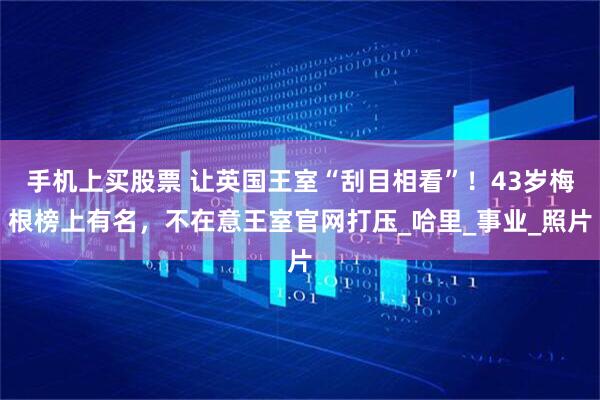 手机上买股票 让英国王室“刮目相看”！43岁梅根榜上有名，不在意王室官网打压_哈里_事业_照片