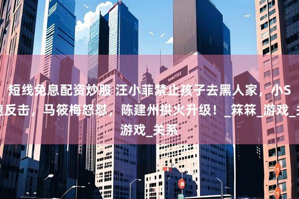 短线免息配资炒股 汪小菲禁止孩子去黑人家，小S火速反击，马筱梅怒怼，陈建州拱火升级！_箖箖_游戏_关系