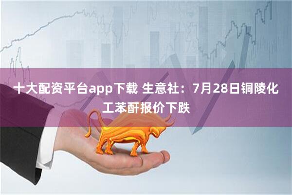 十大配资平台app下载 生意社：7月28日铜陵化工苯酐报价下跌
