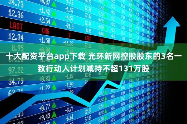 十大配资平台app下载 光环新网控股股东的3名一致行动人计划减持不超131万股