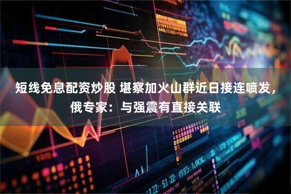 短线免息配资炒股 堪察加火山群近日接连喷发，俄专家：与强震有直接关联