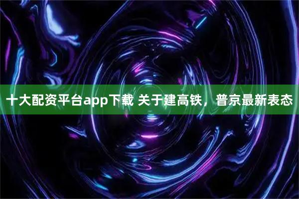 十大配资平台app下载 关于建高铁，普京最新表态