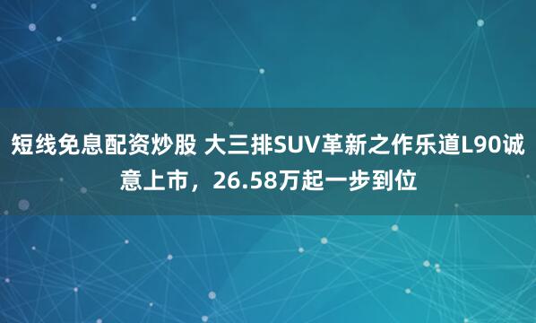 短线免息配资炒股 大三排SUV革新之作乐道L90诚意上市，26.58万起一步到位