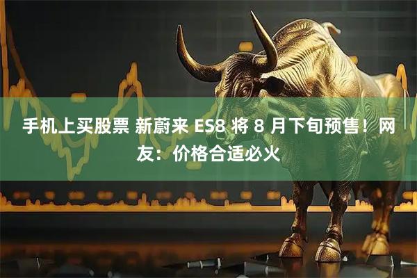 手机上买股票 新蔚来 ES8 将 8 月下旬预售！网友：价格合适必火
