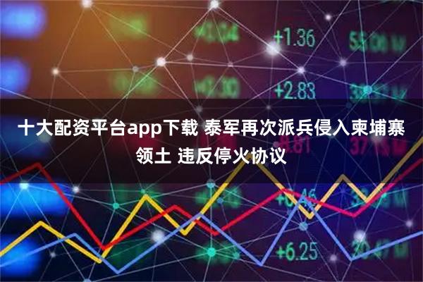 十大配资平台app下载 泰军再次派兵侵入柬埔寨领土 违反停火协议