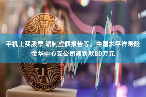 手机上买股票 编制虚假报告等，中国太平洋寿险金华中心支公司被罚款80万元