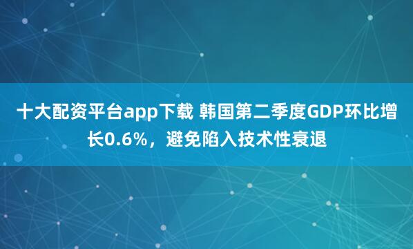 十大配资平台app下载 韩国第二季度GDP环比增长0.6%，避免陷入技术性衰退