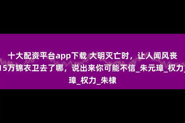 十大配资平台app下载 大明灭亡时，让人闻风丧胆的15万锦衣卫去了哪，说出来你可能不信_朱元璋_权力_朱棣