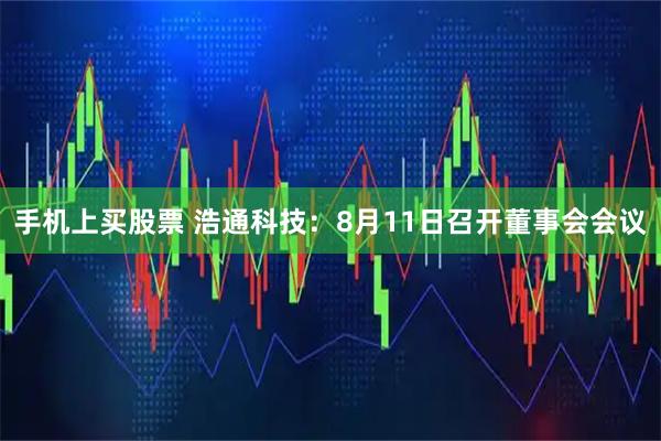 手机上买股票 浩通科技：8月11日召开董事会会议