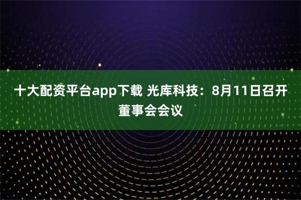 十大配资平台app下载 光库科技：8月11日召开董事会会议