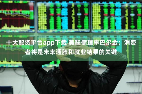 十大配资平台app下载 美联储理事巴尔金：消费者将是未来通胀和就业结果的关键